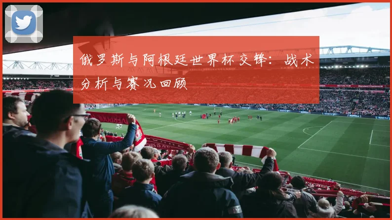 俄罗斯与阿根廷世界杯交锋：战术分析与赛况回顾