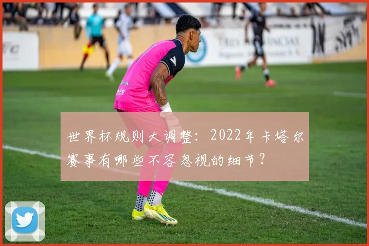 世界杯规则大调整：2022年卡塔尔赛事有哪些不容忽视的细节？