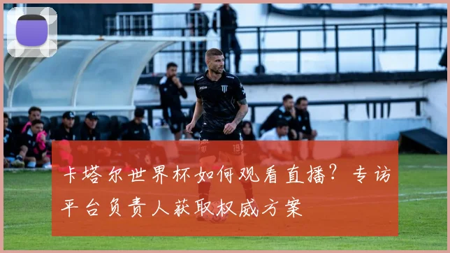 卡塔尔世界杯如何观看直播？专访平台负责人获取权威方案