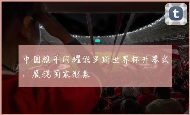 中国旗手闪耀俄罗斯世界杯开幕式，展现国家形象